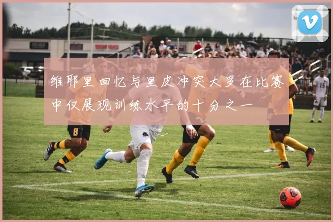 维耶里回忆与里皮冲突大罗在比赛中仅展现训练水平的十分之一
