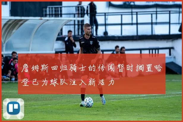 詹姆斯回归骑士的传闻暂时搁置哈登已为球队注入新活力