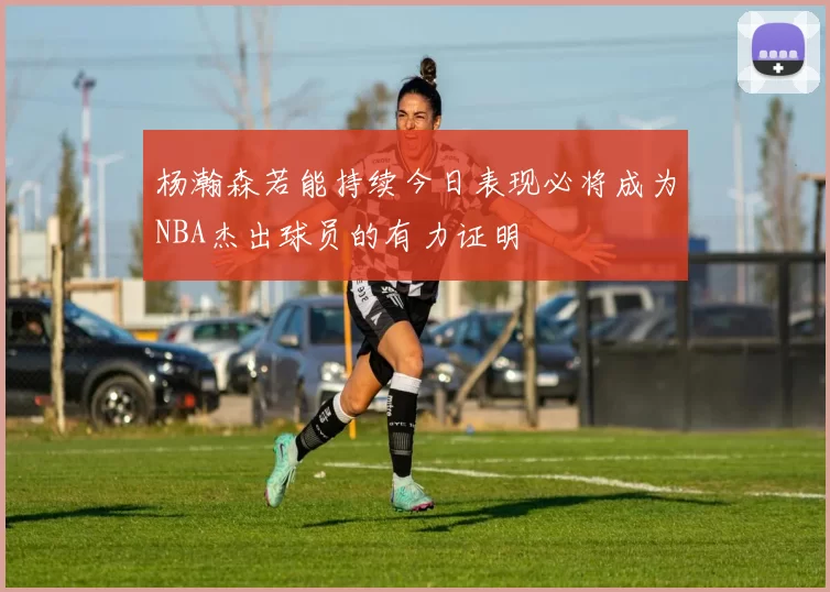 杨瀚森若能持续今日表现必将成为NBA杰出球员的有力证明