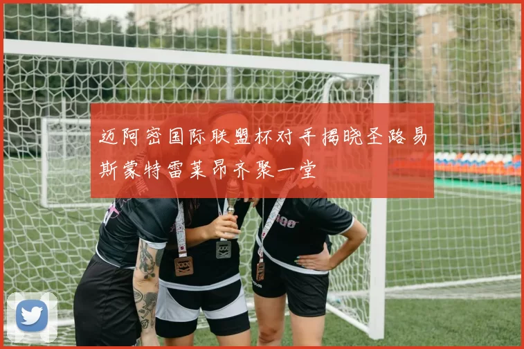 迈阿密国际联盟杯对手揭晓圣路易斯蒙特雷莱昂齐聚一堂