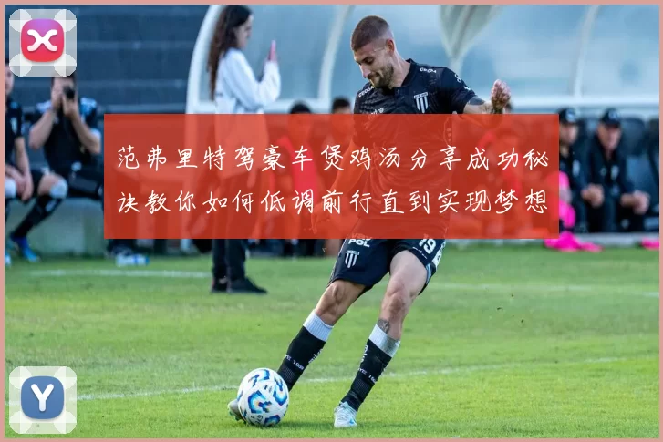 范弗里特驾豪车煲鸡汤分享成功秘诀教你如何低调前行直到实现梦想