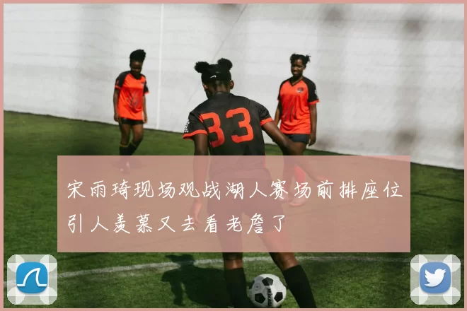 宋雨琦现场观战湖人赛场前排座位引人羡慕又去看老詹了