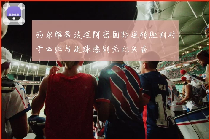 西尔维蒂谈迈阿密国际逆转胜利对于回归与进球感到无比兴奋