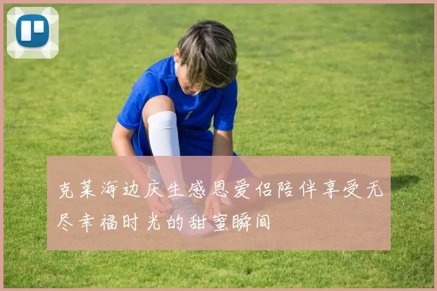 克莱海边庆生感恩爱侣陪伴享受无尽幸福时光的甜蜜瞬间