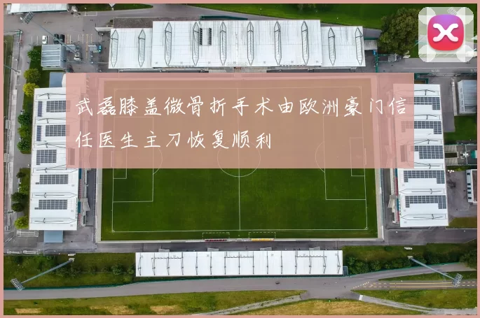 武磊膝盖微骨折手术由欧洲豪门信任医生主刀恢复顺利