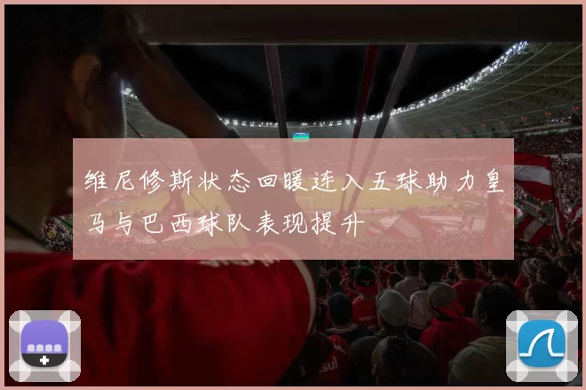 维尼修斯状态回暖连入五球助力皇马与巴西球队表现提升