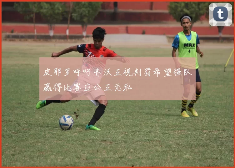 皮耶罗呼吁齐沃正视判罚希望强队赢得比赛应公正无私
