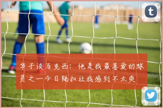 华子谈马克西：他是我最喜爱的球员之一今日隔扣让我感到不太爽