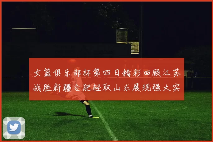 女篮俱乐部杯第四日精彩回顾江苏战胜新疆合肥轻取山东展现强大实力