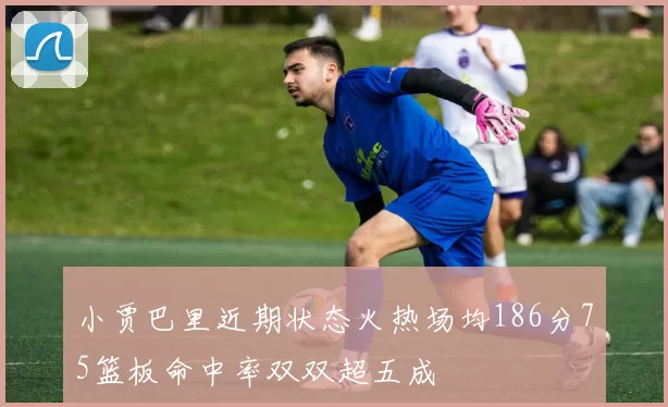 小贾巴里近期状态火热场均186分75篮板命中率双双超五成