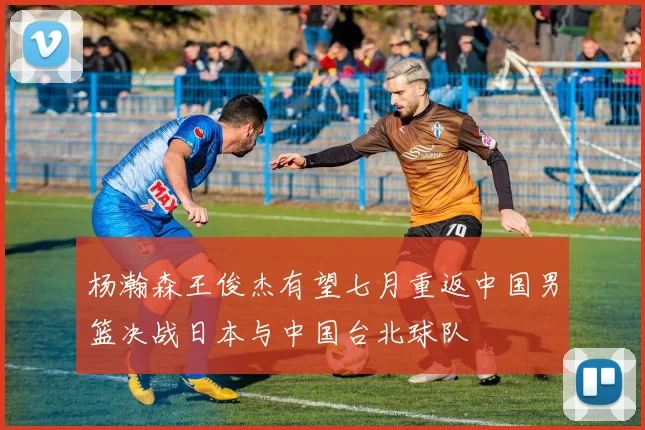 杨瀚森王俊杰有望七月重返中国男篮决战日本与中国台北球队
