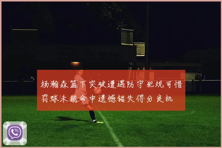 杨瀚森篮下突破遭遇防守犯规可惜罚球未能命中遗憾错失得分良机