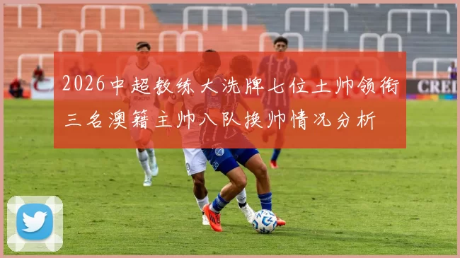 2026中超教练大洗牌七位土帅领衔三名澳籍主帅八队换帅情况分析
