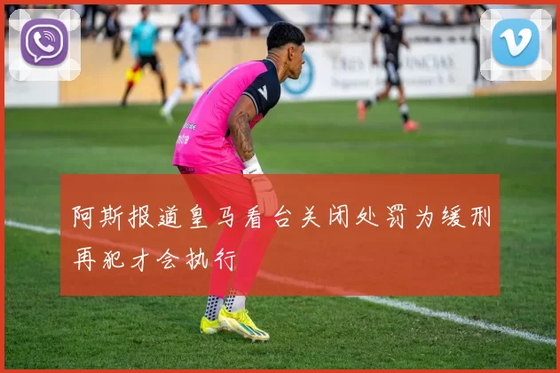 阿斯报道皇马看台关闭处罚为缓刑再犯才会执行