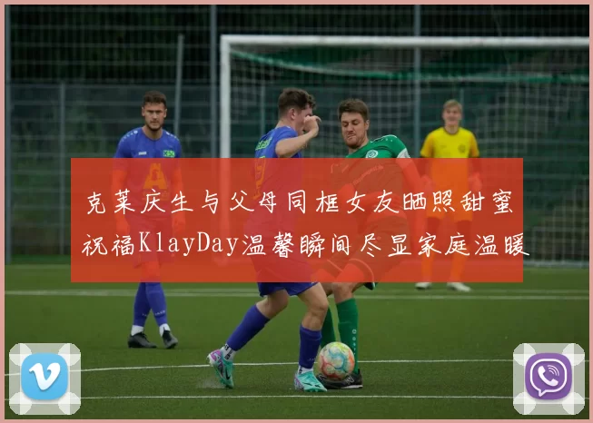 克莱庆生与父母同框女友晒照甜蜜祝福KlayDay温馨瞬间尽显家庭温暖