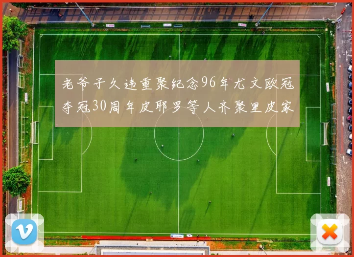 老爷子久违重聚纪念96年尤文欧冠夺冠30周年皮耶罗等人齐聚里皮家