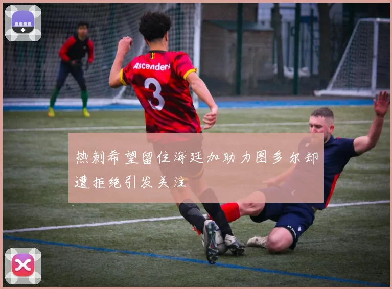 热刺希望留住海廷加助力图多尔却遭拒绝引发关注