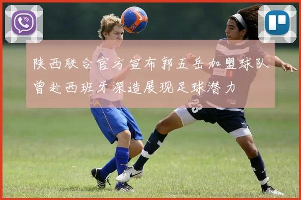 陕西联合官方宣布郭五岳加盟球队曾赴西班牙深造展现足球潜力