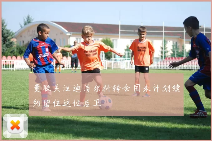 曼联关注迪马尔科转会国米计划续约留住这位后卫