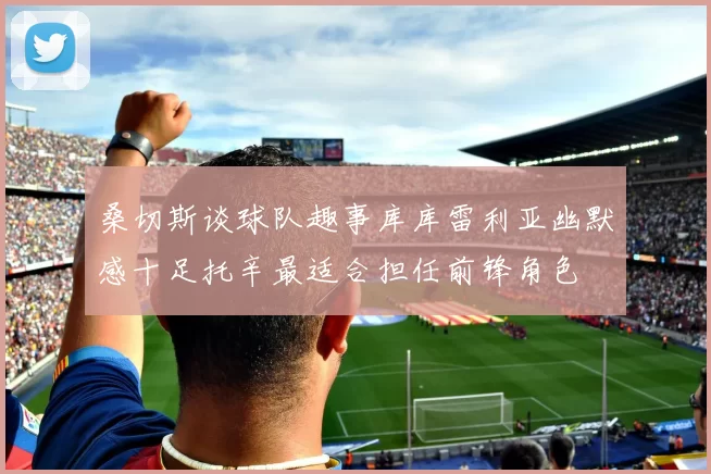 桑切斯谈球队趣事库库雷利亚幽默感十足托辛最适合担任前锋角色