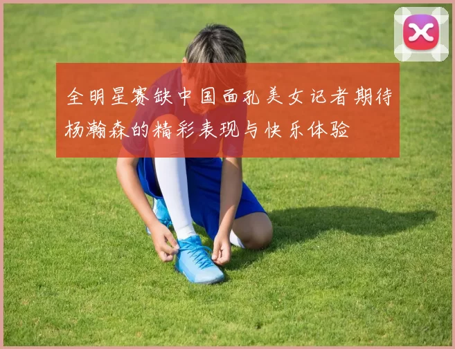 全明星赛缺中国面孔美女记者期待杨瀚森的精彩表现与快乐体验