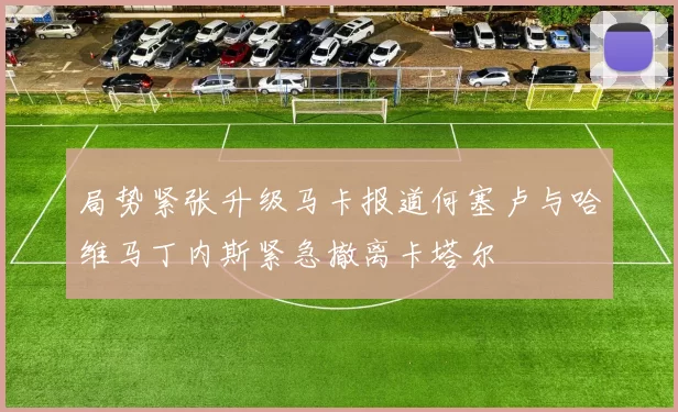 局势紧张升级马卡报道何塞卢与哈维马丁内斯紧急撤离卡塔尔