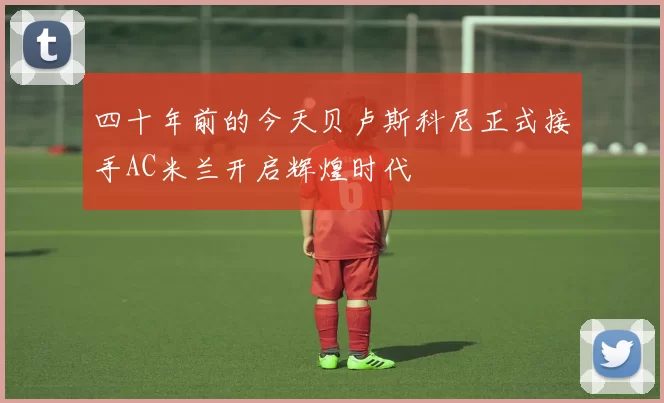 四十年前的今天贝卢斯科尼正式接手AC米兰开启辉煌时代