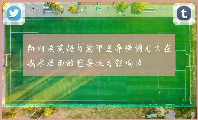 凯利谈英超与意甲差异强调尤文在战术层面的重要性与影响力